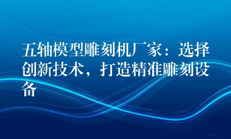 五轴模型雕刻机厂家：选择创新技术，打造精准雕刻设备