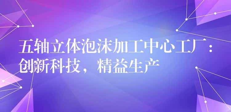 五轴立体泡沫加工中心工厂：创新科技，精益生产