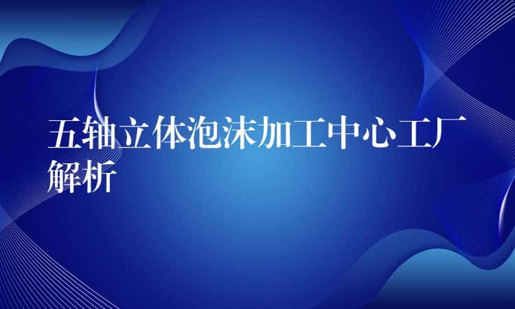 五轴立体泡沫加工中心工厂解析