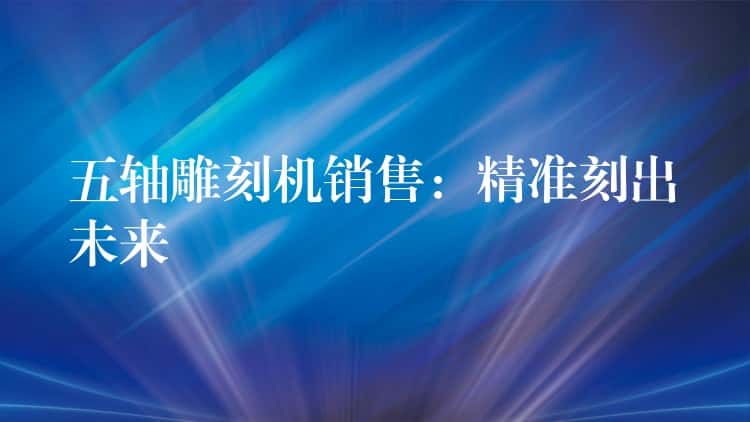 五轴雕刻机销售：精准刻出未来