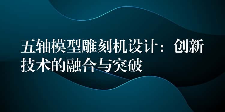 五轴模型雕刻机设计：创新技术的融合与突破
