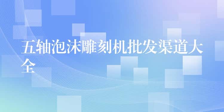 五轴泡沫雕刻机批发渠道大全 五轴泡沫雕刻机批发渠道大全